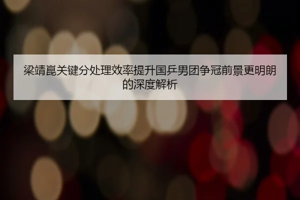梁靖崑关键分处理效率提升国乒男团争冠前景更明朗的深度解析
